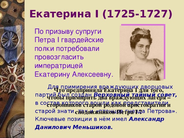 Екатерина I (1725-1727) По призыву супруги Петра I гвардейские полки потребовали провозгласить императрицей Екатерину Алексеевну.  Для примирения враждующих дворцовых партий был создан Верховный тайный совет, в состав которого вошли как представители старой знати, так и «птенцов гнезда Петрова». Ключевые позиции в нём имел Александр Данилович Меньшиков. Что предприняла Екатерина I для того, чтобы примирить два враждующих лагеря – сторонников старой родовой аристократии и сподвижников Петра I ? 