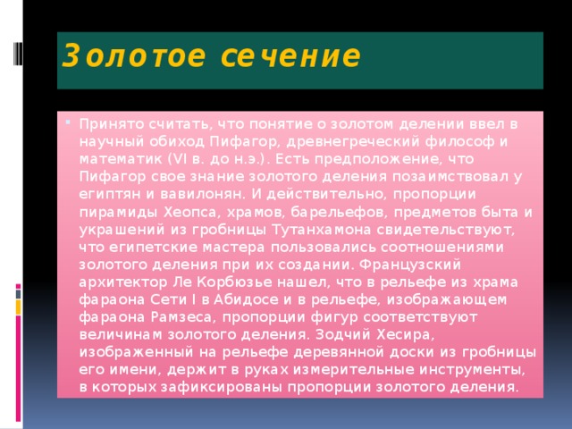 Золотое сечение Принято считать, что понятие о золотом делении ввел в научный обиход Пифагор, древнегреческий философ и математик (VI в. до н.э.). Есть предположение, что Пифагор свое знание золотого деления позаимствовал у египтян и вавилонян. И действительно, пропорции пирамиды Хеопса, храмов, барельефов, предметов быта и украшений из гробницы Тутанхамона свидетельствуют, что египетские мастера пользовались соотношениями золотого деления при их создании. Французский архитектор Ле Корбюзье нашел, что в рельефе из храма фараона Сети I в Абидосе и в рельефе, изображающем фараона Рамзеса, пропорции фигур соответствуют величинам золотого деления. Зодчий Хесира, изображенный на рельефе деревянной доски из гробницы его имени, держит в руках измерительные инструменты, в которых зафиксированы пропорции золотого деления. 