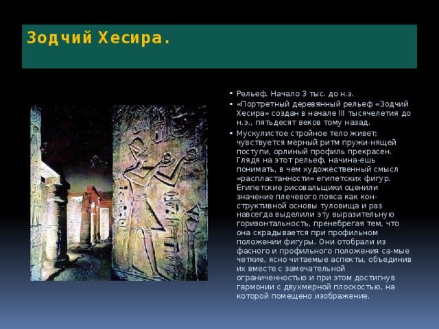 Зодчий Хесира.   Рельеф. Начало 3 тыс. до н.э. «Портретный деревянный рельеф «Зодчий Хесира» создан в начале III тысячелетия до н.э., пятьдесят веков тому назад. Мускулистое стройное тело живет; чувствуется мерный ритм пружи-нящей поступи, орлиный профиль прекрасен. Глядя на этот рельеф, начина-ешь понимать, в чем художественный смысл «распластанности» египетских фигур. Египетские рисовальщики оценили значение плечевого пояса как кон-структивной основы туловища и раз навсегда выделили эту выразительную горизонтальность, пренебрегая тем, что она скрадывается при профильном положении фигуры. Они отобрали из фасного и профильного положения са-мые четкие, ясно читаемые аспекты, объединив их вместе с замечательной ограниченностью и при этом достигнув гармонии с двухмерной плоскостью, на которой помещено изображение. 