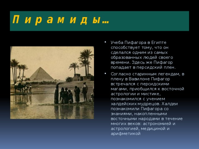 П и р а м и д ы… Учеба Пифагора в Египте способствует тому, что он сделался одним из самых образованных людей своего времени. Здесь же Пифагор попадает в персидский плен. Согласно старинным легендам, в плену в Вавилоне Пифагор встречался с персидскими магами, приобщился к восточной астрологии и мистике, познакомился с учением халдейских мудрецов. Халдеи познакомили Пифагора со знаниями, накопленными восточными народами в течение многих веков: астрономией и астрологией, медициной и арифметикой 