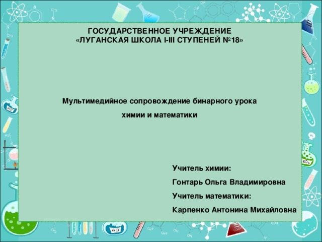 ГОСУДАРСТВЕННОЕ УЧРЕЖДЕНИЕ  «ЛУГАНСКАЯ ШКОЛА I-III СТУПЕНЕЙ №18» Мультимедийное сопровождение бинарного урока химии и математики Учитель химии: Гонтарь Ольга Владимировна Учитель математики: Карпенко Антонина Михайловна