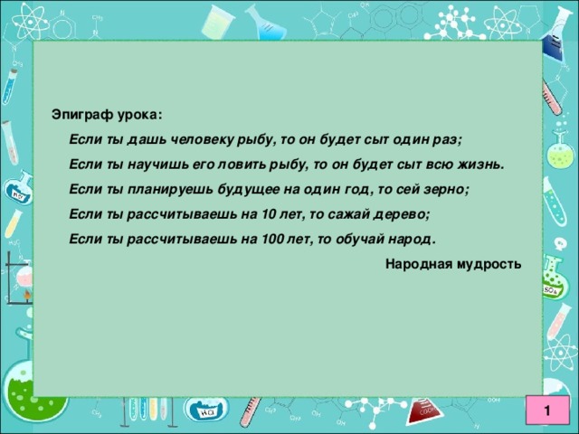 Эпиграф урока: Если ты дашь человеку рыбу, то он будет сыт один раз; Если ты научишь его ловить рыбу, то он будет сыт всю жизнь. Если ты планируешь будущее на один год, то сей зерно; Если ты рассчитываешь на 10 лет, то сажай дерево; Если ты рассчитываешь на 100 лет, то обучай народ. Если ты дашь человеку рыбу, то он будет сыт один раз; Если ты научишь его ловить рыбу, то он будет сыт всю жизнь. Если ты планируешь будущее на один год, то сей зерно; Если ты рассчитываешь на 10 лет, то сажай дерево; Если ты рассчитываешь на 100 лет, то обучай народ.       Народная мудрость 1