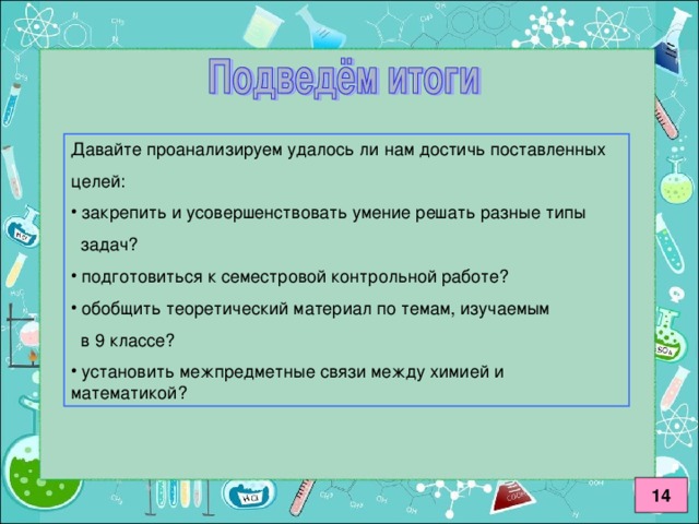 Давайте проанализируем удалось ли нам достичь поставленных целей:  закрепить и усовершенствовать умение решать разные типы  задач?  подготовиться к семестровой контрольной работе?  обобщить теоретический материал по темам, изучаемым  в 9 классе?  установить межпредметные связи между химией и математикой? 14