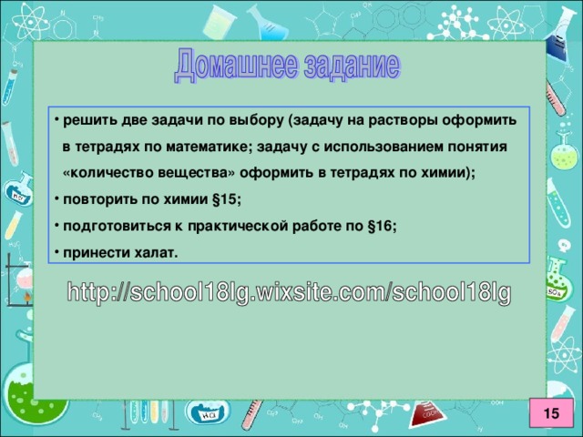 решить две задачи по выбору (задачу на растворы оформить  в тетрадях по математике; задачу с использованием понятия  «количество вещества» оформить в тетрадях по химии);  повторить по химии §15;  подготовиться к практической работе по §16;  принести халат.