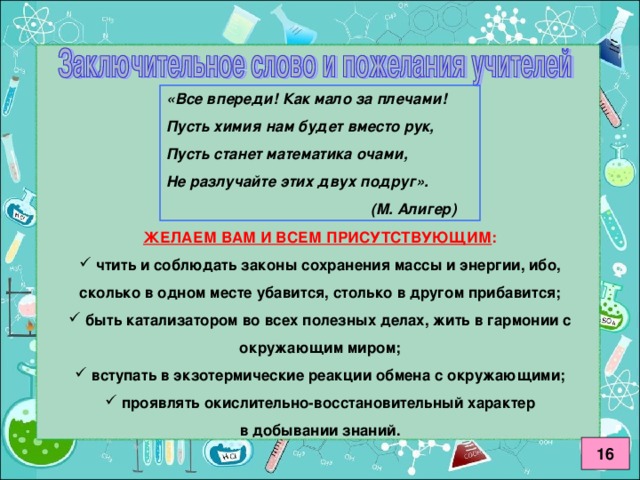 «Все впереди! Как мало за плечами! Пусть химия нам будет вместо рук, Пусть станет математика очами, Не разлучайте этих двух подруг».     (М. Алигер) ЖЕЛАЕМ ВАМ И ВСЕМ ПРИСУТСТВУЮЩИМ :  чтить и соблюдать законы сохранения массы и энергии, ибо, сколько в одном месте убавится, столько в другом прибавится;  быть катализатором во всех полезных делах, жить в гармонии с окружающим миром;  вступать в экзотермические реакции обмена с окружающими;  проявлять окислительно-восстановительный характер в добывании знаний. 16