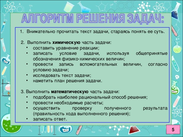 химическую составить уравнение реакции; записать условие задачи, используя общепринятые обозначения физико-химических величин; провести запись вспомогательных величин, согласно условию задачи; исследовать текст задачи; наметить план решения задачи. составить уравнение реакции; записать условие задачи, используя общепринятые обозначения физико-химических величин; провести запись вспомогательных величин, согласно условию задачи; исследовать текст задачи; наметить план решения задачи. математическую подобрать наиболее рациональный способ решения; провести необходимые расчеты; осуществить проверку полученного результата (правильность хода выполненного решения); записать ответ. подобрать наиболее рациональный способ решения; провести необходимые расчеты; осуществить проверку полученного результата (правильность хода выполненного решения); записать ответ. 5