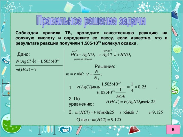 1.  Соблюдая правила ТБ, проведите качественную реакцию на соляную кислоту и определите ее массу, если известно, что в результате реакции получили 1,505 · 10 23 молекул осадка. 2. По уравнению:  3. Ответ:  8