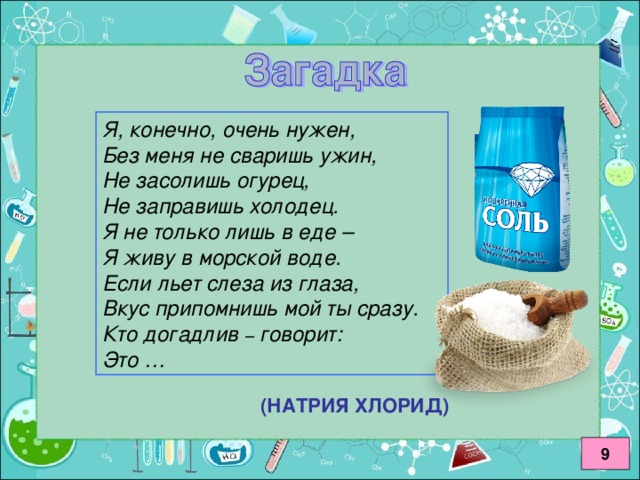 Я, конечно, очень нужен, Без меня не сваришь ужин, Не засолишь огурец, Не заправишь холодец. Я не только лишь в еде – Я живу в морской воде. Если льет слеза из глаза, Вкус припомнишь мой ты сразу. Кто догадлив – говорит: Это … (НАТРИЯ ХЛОРИД) 9