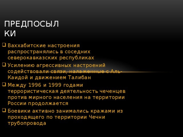  ПРЕДПОСЫЛКИ Ваххабитские настроения распространялись в соседних северокавказских республиках Усилению агрессивных настроений содействовали связи, налаженные с Аль-Каидой и движением Талибан Между 1996 и 1999 годами террористическая деятельность чеченцев против мирного населения на территории России продолжается Боевики активно занимались кражами из проходящего по территории Чечни трубопровода 