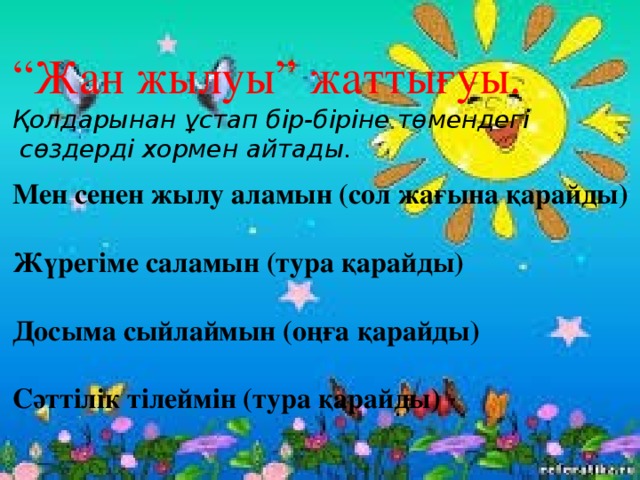 “ Жан жылуы” жаттығуы. Қолдарынан ұстап бір-біріне төмендегі  сөздерді хормен айтады.  Мен сенен жылу аламын (сол жағына қарайды)  Жүрегіме саламын (тура қарайды)  Досыма сыйлаймын (оңға қарайды)  Сәттілік тілеймін (тура қарайды) 