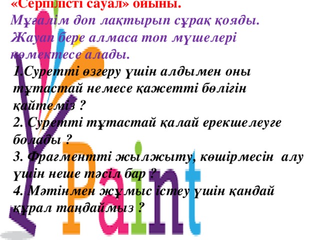 «Серпілісті сауал» ойыны. Мұғалім доп лақтырып сұрақ қояды. Жауап бере алмаса топ мүшелері көмектесе алады. 1.Суретті өзгеру үшін алдымен оны тұтастай немесе қажетті бөлігін қайтеміз ? 2. Суретті тұтастай қалай ерекшелеуге болады ? 3. Фрагментті жылжыту, көшірмесін алу үшін неше тәсіл бар ? 4. Мәтінмен жұмыс істеу үшін қандай құрал таңдаймыз ? 