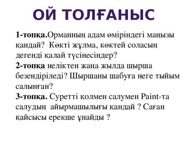 Ой толғаныс 1-топқа. Орманның адам өміріндегі маңызы қандай? Көкті жұлма, көктей соласың дегенді қалай түсінесіңдер? 2-топқа неліктен жаңа жылда шырша безендіріледі? Шыршаны шабуға неге тыйым салынған? 3-топқа. Суретті қолмен салумен Paint-та салудың айырмашылығы қандай ? Саған қайсысы ерекше ұнайды ?  