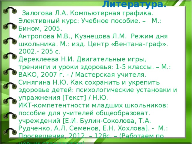  Литература.    Залогова Л.А. Компьютерная графика. Элективный курс: Учебное пособие. – М.: Бином, 2005.  Антропова М.В., Кузнецова Л.М.  Режим дня школьника. М.: изд. Центр «Вентана-граф». 2002.- 205 с.  Дереклеева Н.И. Двигательные игры, тренинги и уроки здоровья: 1-5 классы. – М.: ВАКО, 2007 г. - / Мастерская учителя.  Синягина Н.Ю. Как сохранить и укрепить здоровье детей: психологические установки и упражнения [Текст] / Н.Ю.  ИКТ-компетентности младших школьников: пособие для учителей общеобразоват. учреждений [Е.И. Булин-Соколова, Т.А. Рудченко, А.Л. Семенов, Е.Н. Хохлова]. - М.: Просвещение, 2012. – 128с. – (Работаем по новым стандартам)      