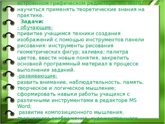 Цель занятия: овладеть методиками создания и редактирования примитивных изображений во встроенном графическом редакторе MS Word, научиться применять теоретические знания на практике.   Задачи:  - обучающие:  привитие учащимся техники создания изображений с помощью инструментов панели рисования: инструменты рисования геометрических фигур; заливка; палитра цветов, ввести новые понятия, закрепить основной программный материал в процессе выполнения заданий.  -развивающие:  развить внимание, наблюдательность, память, творческое и логическое мышление;  сформировать навыки работы учащихся с различными инструментами в редакторе MS Word;  развитие композиционного мышления, творческого воображения, художественного вкуса, графического умения;  развивать творческие способности учащихся.    