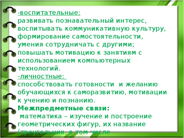 -воспитательные:  развивать познавательный интерес, воспитывать коммуникативную культуру, формирование самостоятельности, умения сотрудничать с другими;  повышать мотивацию к занятиям с использованием компьютерных технологий.  -личностные:  способствовать готовности и желанию обучающихся к саморазвитию, мотивации к учению и познанию.  Межпредметные связи:  математика – изучение и построение геометрических фигур, их название (треугольник, в том числе прямоугольный, круг, кольцо, новое понятие – трапеция);  ИЗО – заливка объектов (смешение цветов, понятие градиента) 