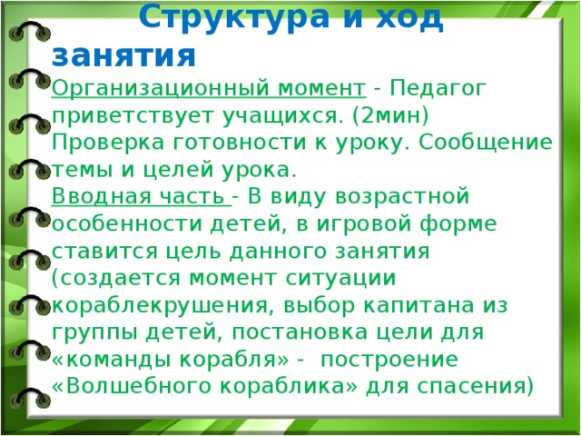    Структура и ход занятия  Организационный момент - Педагог приветствует учащихся. (2мин)  Проверка готовности к уроку. Сообщение темы и целей урока.  Вводная часть - В виду возрастной особенности детей, в игровой форме ставится цель данного занятия (создается момент ситуации кораблекрушения, выбор капитана из группы детей, постановка цели для «команды корабля» - построение «Волшебного кораблика» для спасения)    