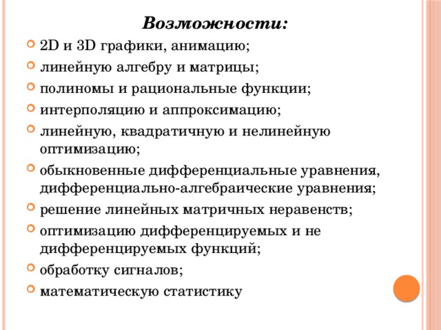 Возможности: 2D и 3D графики, анимацию; линейную алгебру и матрицы; полиномы и рациональные функции; интерполяцию и аппроксимацию; линейную, квадратичную и нелинейную оптимизацию; обыкновенные дифференциальные уравнения, дифференциально-алгебраические уравнения; решение линейных матричных неравенств; оптимизацию дифференцируемых и не дифференцируемых функций; обработку сигналов; математическую статистику 