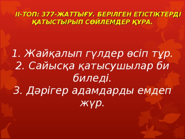   II-ТОП: 377-ЖАТТЫҒУ. БЕРІЛГЕН ЕТІСТІКТЕРДІ ҚАТЫСТЫРЫП СӨЙЛЕМДЕР ҚҰРА.    1. Жайқалып гүлдер өсіп тұр. 2. Сайысқа қатысушылар би биледі. 3. Дәрігер адамдарды емдеп жүр.  