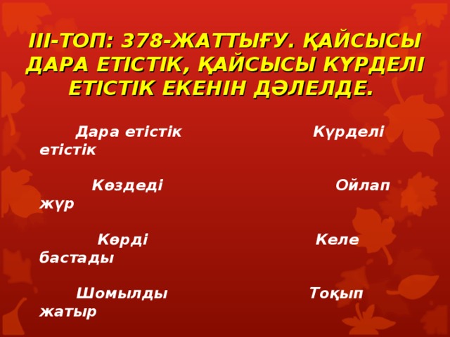    III- ТОП: 378-ЖАТТЫҒУ. ҚАЙСЫСЫ ДАРА ЕТІСТІК, ҚАЙСЫСЫ КҮРДЕЛІ ЕТІСТІК ЕКЕНІН ДӘЛЕЛДЕ.     Дара етістік Күрделі етістік   Көздеді Ойлап жүр   Көрді Келе бастады   Шомылды Тоқып жатыр 