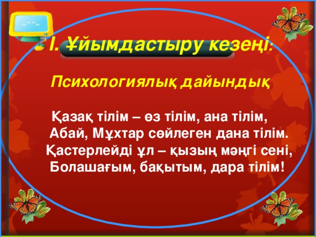   I. Ұйымдастыру кезеңі :  Психологиялық дайындық  Қазақ тілім – өз тілім, ана тілім,  Абай, Мұхтар сөйлеген дана тілім.  Қастерлейді ұл – қызың мәңгі сені,  Болашағым, бақытым, дара тілім!  