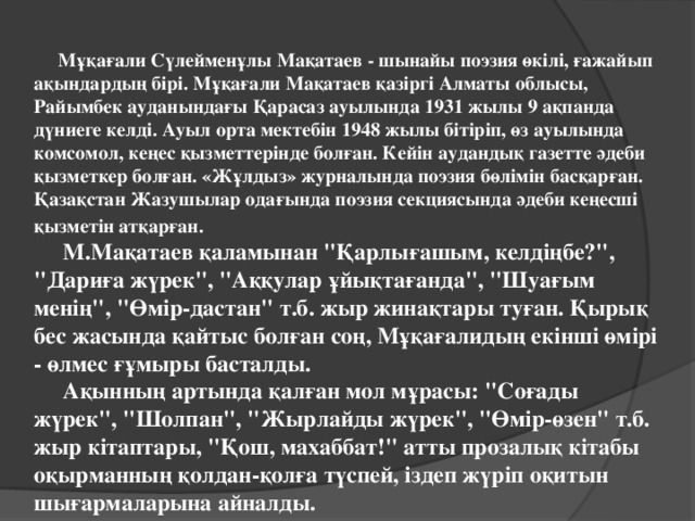 Мұқағали Сүлейменұлы Мақатаев - шынайы поэзия өкілі, ғажайып ақындардың бірі. Мұқағали Мақатаев қазіргі Алматы облысы, Райымбек ауданындағы Қарасаз ауылында 1931 жылы 9 ақпанда дүниеге келді. Ауыл орта мектебін 1948 жылы бітіріп, өз ауылында комсомол, кеңес қызметтерінде болған. Кейін аудандық газетте әдеби қызметкер болған. «Жұлдыз» журналында поэзия бөлімін басқарған. Қазақстан Жазушылар одағында поэзия секциясында әдеби кеңесші қызметін атқарған.   М.Мақатаев қаламынан 