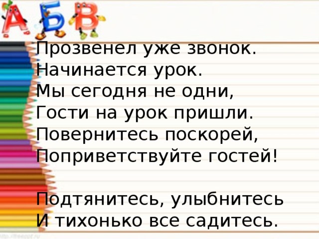 Прозвенел уже звонок.   Начинается урок.   Мы сегодня не одни,   Гости на урок пришли.   Повернитесь поскорей,   Поприветствуйте гостей!     Подтянитесь, улыбнитесь   И тихонько все садитесь.  