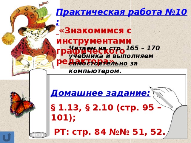 Практическая работа №10:  «Знакомимся с инструментами графического редактора». Читаем на стр. 165 – 170 учебника и выполняем самостоятельно за компьютером. Домашнее задание:  § 1.13, § 2.10 (стр. 95 – 101);  РТ: стр. 84 №№ 51, 52. 