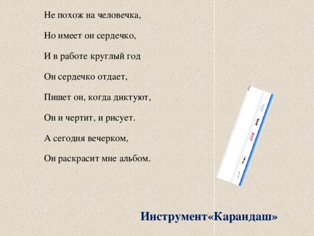 Не похож на человечка, Но имеет он сердечко, И в работе круглый год Он сердечко отдает, Пишет он, когда диктуют, Он и чертит, и рисует. А сегодня вечерком, Он раскрасит мне альбом. Инструмент«Карандаш» 