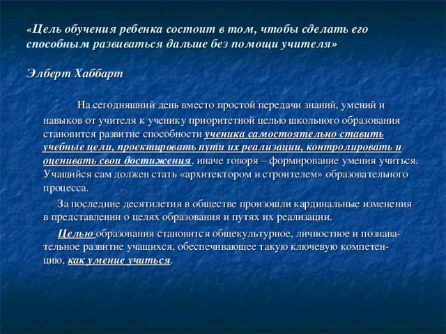 « Цель обучения ребенка состоит в том, чтобы сделать его способным развиваться дальше без помощи учителя» Элберт Хаббарт  На сегодняшний день вместо простой передачи знаний, умений и навыков от учителя к ученику приоритетной целью школьного образования становится развитие способности ученика самостоятельно ставить учебные цели, проектировать пути их реализации, контролировать и оценивать свои достижения , иначе говоря – формирование умения учиться. Учащийся сам должен стать «архитектором и строителем» образовательного процесса.  За последние десятилетия в обществе произошли кардинальные изменения в представлении о целях образования и путях их реализации.   Целью   образования становится общекультурное, личностное и познава-тельное развитие учащихся, обеспечивающее такую ключевую компетен-цию,  как умение учиться . 