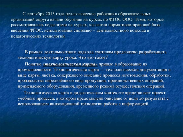  С сентября 2013 года педагогические работники образовательных организаций округа начали обучение на курсах по ФГОС ООО. Темы, которые рассматривались педагогами на курсах, касаются нормативно-правовой базы введения ФГОС, использования системно – деятельностного подхода и педагогических технологий.   В рамках деятельностного подхода учителям предложено разрабатывать технологическую карту урока. Что это такое?  Понятие «технологическая карта» пришло в образование из промышленности. Технологическая карта — технологическая документация в виде карты, листка, содержащего описание процесса изготовления, обработки, производства определённого вида продукции, производственных операций, применяемого оборудования, временного режима осуществления операций.  Технологическая карта в дидактическом контексте представляет проект учебного процесса, в котором представлено описание от цели до результата с использованием инновационной технологии работы с информацией. 