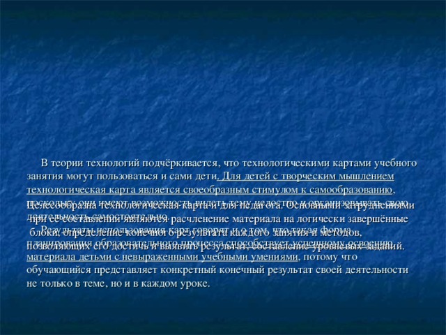             В теории технологий подчёркивается, что технологическими картами учебного занятия могут пользоваться и сами дети . Для детей с творческим мышлением технологическая карта является своеобразным стимулом к самообразованию , поскольку они имеют возможность видеть тему целостно и организовывать свою деятельность самостоятельно.  Результаты использования карт говорят и о том, что такая форма планирования образовательного процесса способствует успешному освоению материала детьми с невыраженными учебными умениями , потому что обучающийся представляет конкретный конечный результат своей деятельности не только в теме, но и в каждом уроке.    Целесообразна технологическая карта и для педагога. Основными затруднениями  при её составлении являются расчленение материала на логически завершённые  блоки, определение конечного результата каждого занятия и методов, позволяющих его достичь и выявить результат, составление уровневых заданий. 