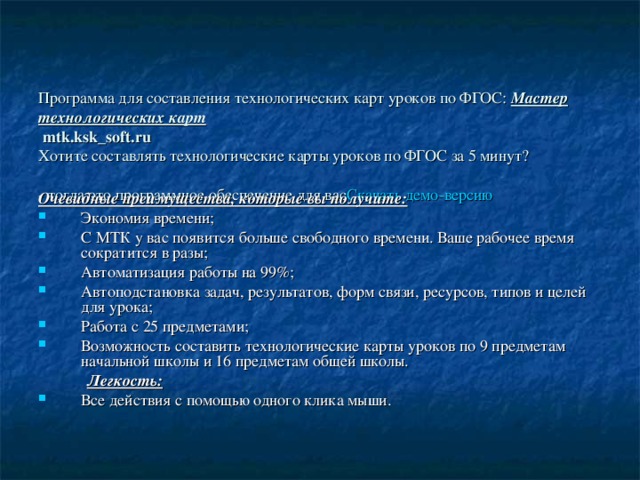    Программа для составления технологических карт уроков по ФГОС: Мастер технологических карт  mtk.ksk_soft.ru  Хотите составлять технологические карты уроков по ФГОС за 5 минут?  - тогда это программное обеспечение для вас Скачать демо-версию  Очевидные преимущества, которые вы получите: Экономия времени; С МТК у вас появится больше свободного времени. Ваше рабочее время сократится в разы; Автоматизация работы на 99%; Автоподстановка задач, результатов, форм связи, ресурсов, типов и целей для урока; Работа с 25 предметами; Возможность составить технологические карты уроков по 9 предметам начальной школы и 16 предметам общей школы.  Легкость: Все действия с помощью одного клика мыши. 