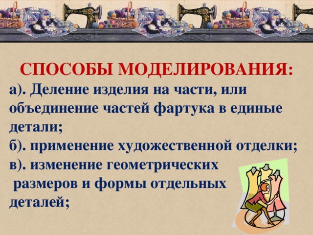 СПОСОБЫ МОДЕЛИРОВАНИЯ: а). Деление изделия на части, или объединение частей фартука в единые детали; б). применение художественной отделки; в). изменение геометрических  размеров и формы отдельных деталей;  