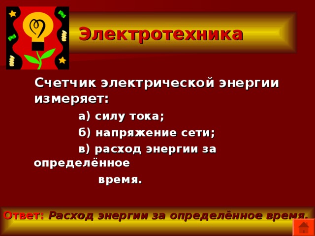  Электротехника  Счетчик электрической энергии измеряет:  а) силу тока;  б) напряжение сети;  в) расход энергии за определённое  время. Ответ:  Расход энергии за определённое время. 