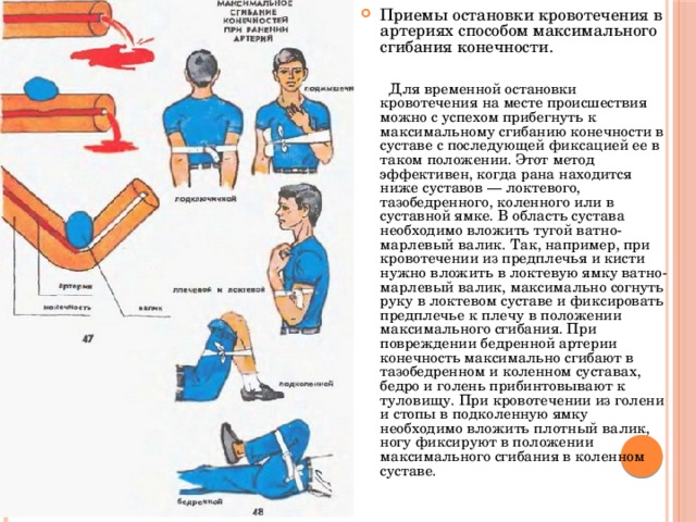 Приемы остановки кровотечения в артериях способом максимального сгибания конечности.  Для временной остановки кровотечения на месте происшествия можно с успехом прибегнуть к максимальному сгибанию конечности в суставе с последующей фиксацией ее в таком положении. Этот метод эффективен, когда рана находится ниже суставов — локтевого, тазобедренного, коленного или в суставной ямке. В область сустава необходимо вложить тугой ватно-марлевый валик. Так, например, при кровотечении из предплечья и кисти нужно вложить в локтевую ямку ватно-марлевый валик, максимально согнуть руку в локтевом суставе и фиксировать предплечье к плечу в положении максимального сгибания. При повреждении бедренной артерии конечность максимально сгибают в тазобедренном и коленном суставах, бедро и голень прибинтовывают к туловищу. При кровотечении из голени и стопы в подколенную ямку необходимо вложить плотный валик, ногу фиксируют в положении максимального сгибания в коленном суставе. 