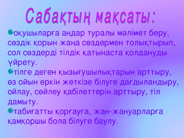 оқушыларға аңдар туралы мәлімет беру, сөздік қорын жаңа сөздермен толықтырып, сол сөздерді тілдік қатынаста қолдануды үйрету. тілге деген қызығушылықтарын арттыру, өз ойын еркін жеткізе білуге дағдыландыру, ойлау, сөйлеу қабілеттерін арттыру, тіл дамыту. табиғатты қорғауға, жан-жануарларға қамқоршы бола білуге баулу. 