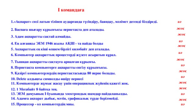 І командаға 1.«Ақпарат» сөзі латын тілінен аударғанда түсіндіру, баяндау, мәлімет дегенді білдіреді. иә жоқ 2. Баспаға шығару құрылғысы пернетақта деп аталады. жоқ 3. Адам ақпаратты сақтай алмайды. иә 4. Ең алғашқы ЭЕМ 1946 жылы АҚШ - та пайда болды жоқ 5. Ақпараттың ең кіші өлшем бірлігі килобайт деп аталады. иә 6. Компьютер ақпараттық процестерді жүзеге асыратын құрал. жоқ 7. Тышқан ақпаратты сақтауға арналған құрылғы. иә 8. Пернетақта компьютерге ақпаратты енгізу құрылғысы. жоқ 9. Қазіргі компьютерлердің пернетақтасында 80 перне болады. иә 10. Delete алдыңғы символды өшіру пернесі жоқ 11. Компьютерде жұмыс жасау үшін операциялық жүйенің қажеті жоқ. жоқ 12. 1 Мегабайт 8 байтқа тең. 13. ЭЕМ дамуының І буынында электрондық шамдар пайдаланылды. иә 14. Адамға ақпарат дыбыс, мәтін, графикалық түрде берілмейді. жоқ 15. Процессор - ол компьютердің миы. иә 