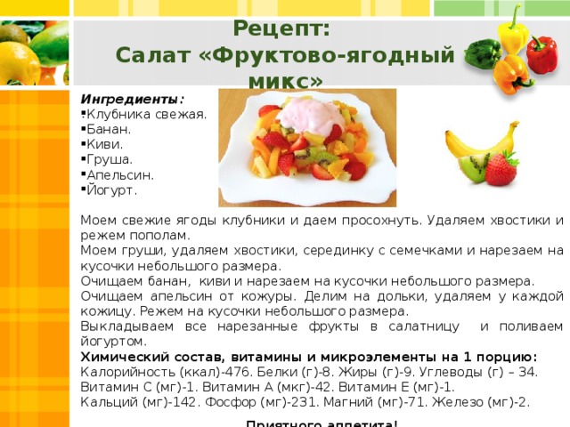 Рецепт: Салат «Фруктово-ягодный микс» Ингредиенты: Клубника свежая. Банан. Киви. Груша. Апельсин. Йогурт. Моем свежие ягоды клубники и даем просохнуть. Удаляем хвостики и режем пополам. Моем груши, удаляем хвостики, серединку с семечками и нарезаем на кусочки небольшого размера. Очищаем банан, киви и нарезаем на кусочки небольшого размера. Очищаем апельсин от кожуры. Делим на дольки, удаляем у каждой кожицу. Режем на кусочки небольшого размера. Выкладываем все нарезанные фрукты в салатницу и поливаем йогуртом. Химический состав, витамины и микроэлементы на 1 порцию: Калорийность (ккал)-476. Белки (г)-8. Жиры (г)-9. Углеводы (г) – 34. Витамин С (мг)-1. Витамин А (мкг)-42. Витамин Е (мг)-1. Кальций (мг)-142. Фосфор (мг)-231. Магний (мг)-71. Железо (мг)-2. Приятного аппетита! .