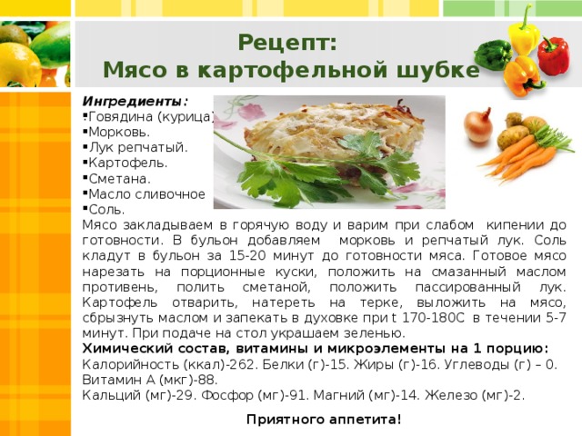 Рецепт: Мясо в картофельной шубке Ингредиенты: Говядина (курица). Морковь. Лук репчатый. Картофель. Сметана. Масло сливочное Соль. Мясо закладываем в горячую воду и варим при слабом кипении до готовности. В бульон добавляем морковь и репчатый лук. Соль кладут в бульон за 15-20 минут до готовности мяса. Готовое мясо нарезать на порционные куски, положить на смазанный маслом противень, полить сметаной, положить пассированный лук. Картофель отварить, натереть на терке, выложить на мясо, сбрызнуть маслом и запекать в духовке при t 170-180C в течении 5-7 минут. При подаче на стол украшаем зеленью. Химический состав, витамины и микроэлементы на 1 порцию: Калорийность (ккал)-262. Белки (г)-15. Жиры (г)-16. Углеводы (г) – 0. Витамин А (мкг)-88. Кальций (мг)-29. Фосфор (мг)-91. Магний (мг)-14. Железо (мг)-2. Приятного аппетита! .