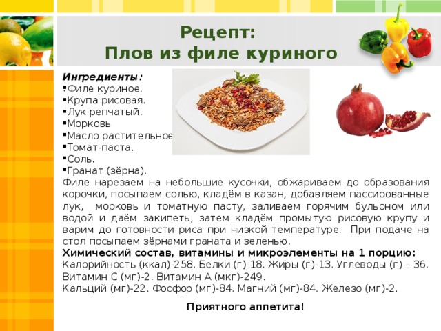 Рецепт: Плов из филе куриного Ингредиенты: Филе куриное. Крупа рисовая. Лук репчатый. Морковь Масло растительное. Томат-паста. Соль. Гранат (зёрна). Филе нарезаем на небольшие кусочки, обжариваем до образования корочки, посыпаем солью, кладём в казан, добавляем пассированные лук, морковь и томатную пасту, заливаем горячим бульоном или водой и даём закипеть, затем кладём промытую рисовую крупу и варим до готовности риса при низкой температуре. При подаче на стол посыпаем зёрнами граната и зеленью. Химический состав, витамины и микроэлементы на 1 порцию: Калорийность (ккал)-258. Белки (г)-18. Жиры (г)-13. Углеводы (г) – 36. Витамин С (мг)-2. Витамин А (мкг)-249. Кальций (мг)-22. Фосфор (мг)-84. Магний (мг)-84. Железо (мг)-2. Приятного аппетита! .