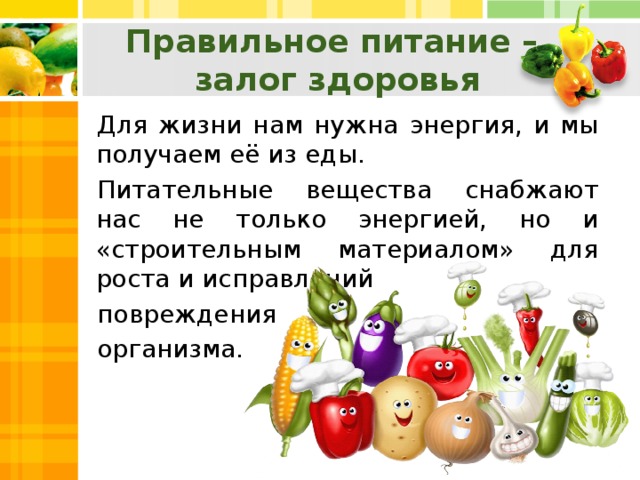 Правильное питание – залог здоровья Для жизни нам нужна энергия, и мы получаем её из еды. Питательные вещества снабжают нас не только энергией, но и «строительным материалом» для роста и исправлений повреждения организма.