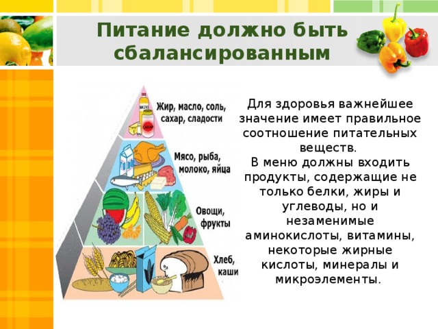 Питание должно быть сбалансированным Для здоровья важнейшее значение имеет правильное соотношение питательных веществ. В меню должны входить продукты, содержащие не только белки, жиры и углеводы, но и незаменимые аминокислоты, витамины, некоторые жирные кислоты, минералы и микроэлементы.
