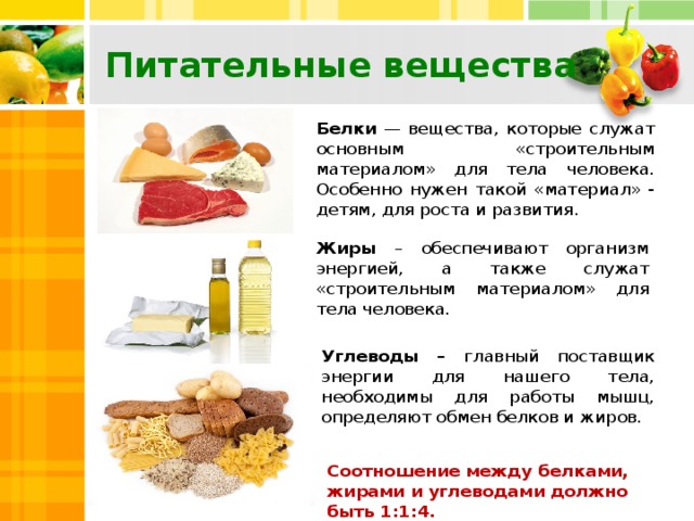 Питательные вещества Белки — вещества, которые служат основным «строительным материалом» для тела человека. Особенно нужен такой «материал» - детям, для роста и развития. Жиры – обеспечивают организм энергией, а также служат «строительным материалом» для тела человека. Углеводы – главный поставщик энергии для нашего тела, необходимы для работы мышц, определяют обмен белков и жиров. Соотношение между белками, жирами и углеводами должно быть 1:1:4.