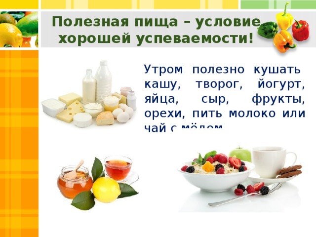 Полезная пища – условие хорошей успеваемости! Утром полезно кушать кашу, творог, йогурт, яйца, сыр, фрукты, орехи, пить молоко или чай с мёдом.