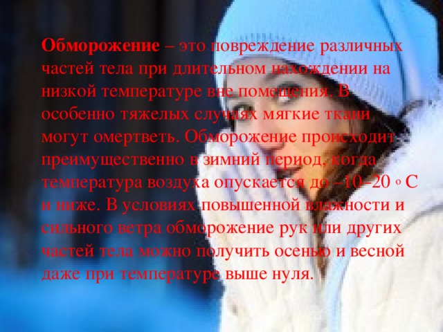 Обморожение – это повреждение различных частей тела при длительном нахождении на низкой температуре вне помещения. В особенно тяжелых случаях мягкие ткани могут омертветь. Обморожение происходит преимущественно в зимний период, когда температура воздуха опускается до –10–20  o  C и ниже. В условиях повышенной влажности и сильного ветра обморожение рук или других частей тела можно получить осенью и весной даже при температуре выше нуля. 