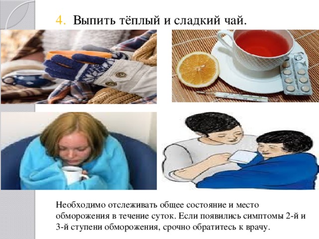 4. Выпить тёплый и сладкий чай. Необходимо отслеживать общее состояние и место обморожения в течение суток. Если появились симптомы 2-й и  3-й ступени обморожения, срочно обратитесь к врачу. 
