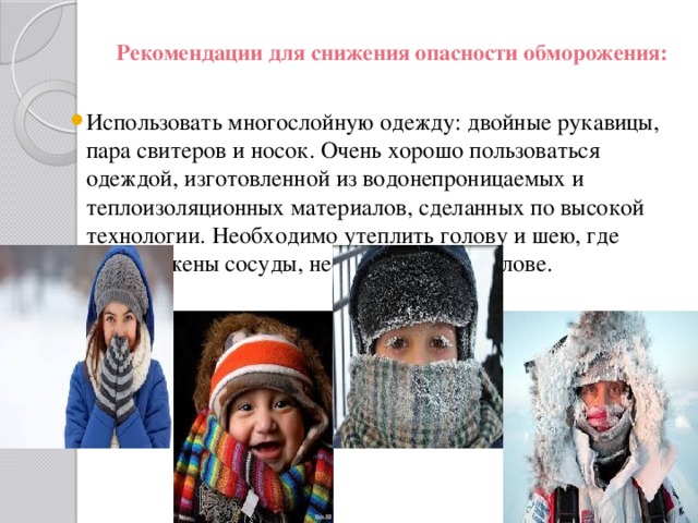 Рекомендации для снижения опасности обморожения:   Использовать многослойную одежду: двойные рукавицы, пара свитеров и носок. Очень хорошо пользоваться одеждой, изготовленной из водонепроницаемых и теплоизоляционных материалов, сделанных по высокой технологии. Необходимо утеплить голову и шею, где расположены сосуды, несущие кровь к голове. 