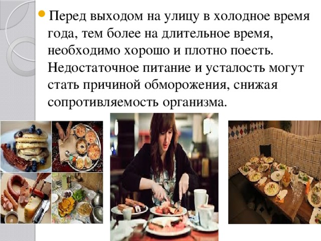 Перед выходом на улицу в холодное время года, тем более на длительное время, необходимо хорошо и плотно поесть. Недостаточное питание и усталость могут стать причиной обморожения, снижая сопротивляемость организма. 