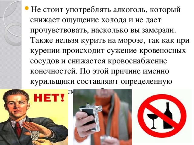 Не стоит употреблять алкоголь, который снижает ощущение холода и не дает прочувствовать, насколько вы замерзли. Также нельзя курить на морозе, так как при курении происходит сужение кровеносных сосудов и снижается кровоснабжение конечностей. По этой причине именно курильщики составляют определенную группу риска при обморожениях. 