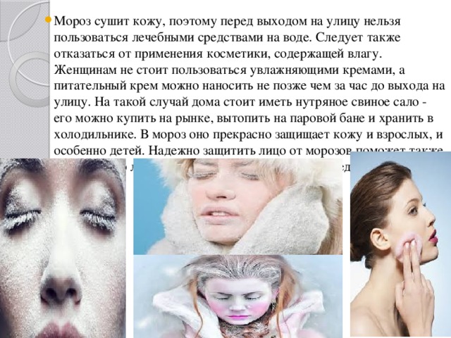 Мороз сушит кожу, поэтому перед выходом на улицу нельзя пользоваться лечебными средствами на воде. Следует также отказаться от применения косметики, содержащей влагу. Женщинам не стоит пользоваться увлажняющими кремами, а питательный крем можно наносить не позже чем за час до выхода на улицу. На такой случай дома стоит иметь нутряное свиное сало - его можно купить на рынке, вытопить на паровой бане и хранить в холодильнике. В мороз оно прекрасно защищает кожу и взрослых, и особенно детей. Надежно защитить лицо от морозов поможет также гусиный жир либо специальные косметические средства. 